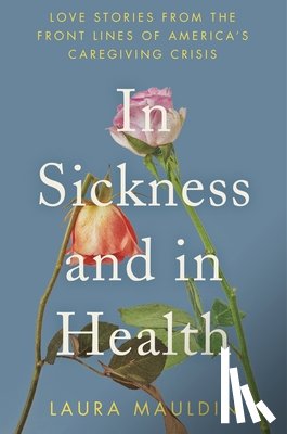 Mauldin, Laura - In Sickness and in Health: Love Stories from the Front Lines of America's Caregiving Crisis