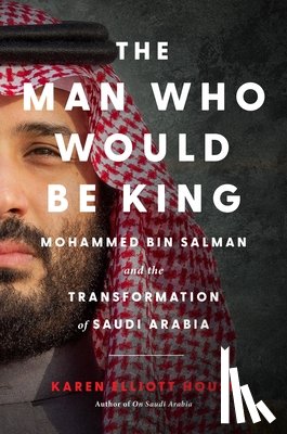 House, Karen Elliott - The Man Who Would Be King: Mohammed Bin Salman and the Transformation of Saudi Arabia