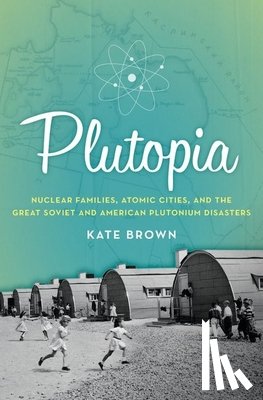 Brown, Kate - Plutopia: Nuclear Families, Atomic Cities, and the Great Soviet and American Plutonium Disasters