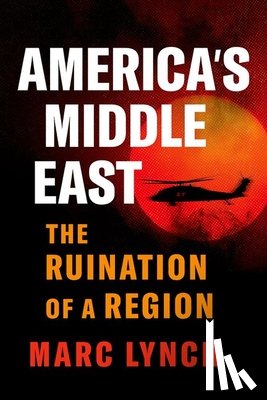 Lynch, Marc - America's Middle East: The Ruination of a Region