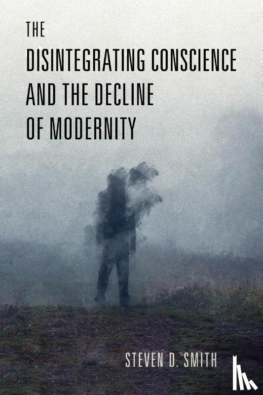 Smith, Steven D. - The Disintegrating Conscience and the Decline of Modernity