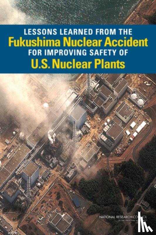National Research Council, Division on Earth and Life Studies, Nuclear and Radiation Studies Board, Committee on Lessons Learned from the Fukushima Nuclear Accident for Improving Safety and Security of U.S. Nuclear Plants - Lessons Learned from the Fukushima Nuclear Accident for Improving Safety of U.S. Nuclear Plants