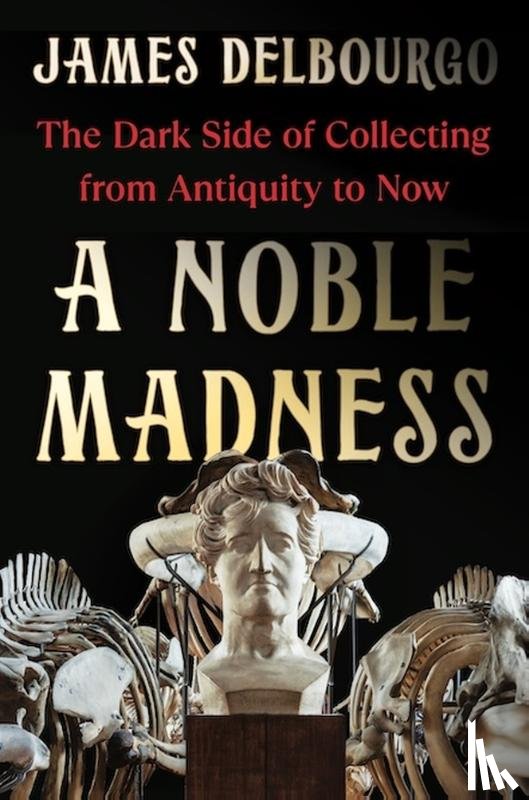 Delbourgo, James - A Noble Madness: The Dark Side of Collecting from Antiquity to Now