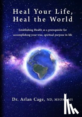 Cage, Arlan - Heal Your Life, Heal the World: Establishing health as a prerequisite for accomplishing your true, spiritual purpose in life