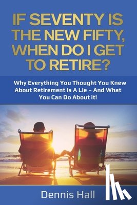 Hall, Dennis - If Seventy Is The New Fifty, When Do I Get To Retire?: Why Everything You Thought You Knew About Retirement Is A Lie - And What You Can Do About It!