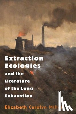 Miller, Elizabeth Carolyn - Extraction Ecologies and the Literature of the Long Exhaustion