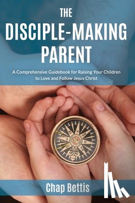 Bettis, Chap - The Disciple-Making Parent: A Comprehensive Guidebook for Raising Your Children to Love and Follow Jesus Christ