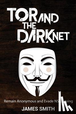 Smith, James - Tor and The Dark Net: Remain Anonymous and Evade NSA Spying