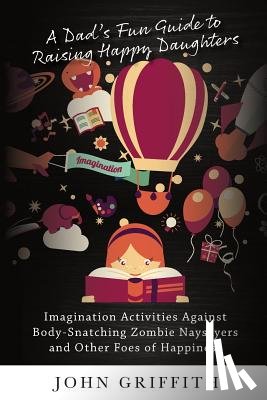 Griffith, John - A Dad's Fun Guide to Raising Happy Daughters: Imagination Activities Against  Body-Snatching Zombie Naysayers  and Other Foes of Happiness