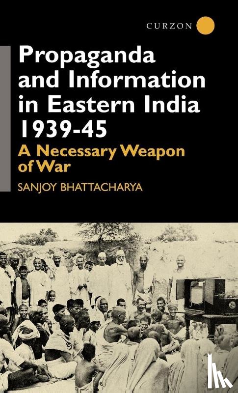 Bhattacharya, Sanjoy - Propaganda and Information in Eastern India 1939-45