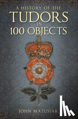 Matusiak, John - A History of the Tudors in 100 Objects