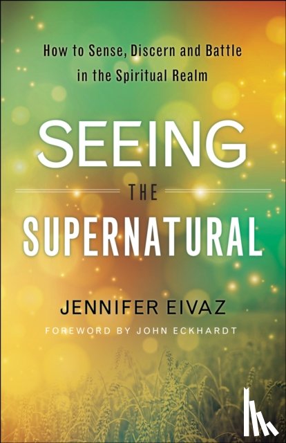 Eivaz, Jennifer, Eckhardt, John - Seeing the Supernatural – How to Sense, Discern and Battle in the Spiritual Realm