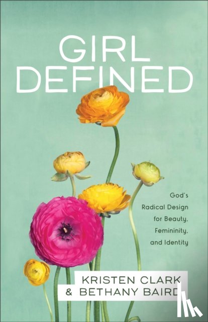 Clark, Kristen, Baird, Bethany - Girl Defined – God`s Radical Design for Beauty, Femininity, and Identity