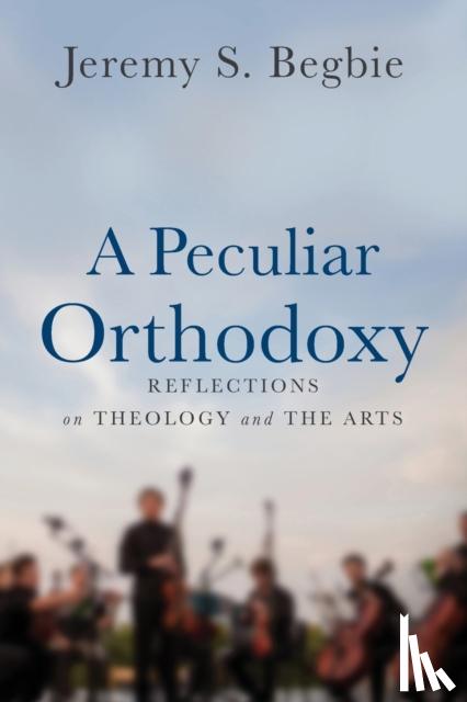Begbie, Jeremy S. - A Peculiar Orthodoxy