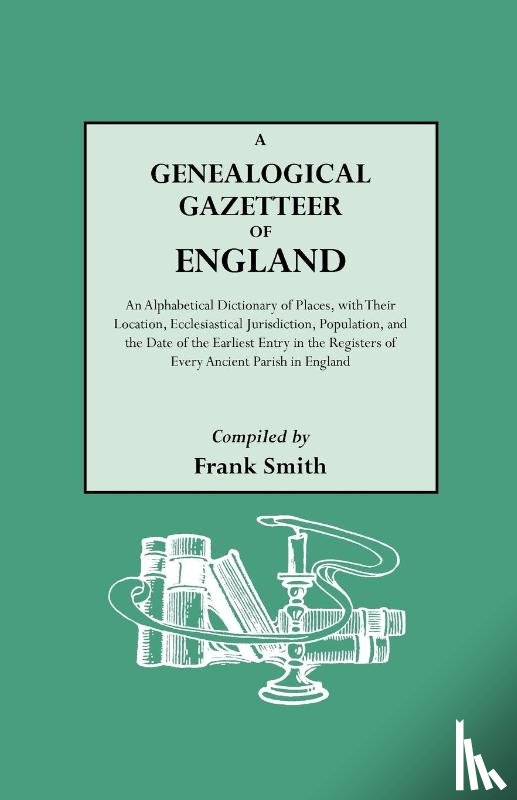 Frank Smith - A Genealogical Gazetteer of England. An Alphabetical Dictionary of Places, with Their Location, Ecclesiastical Jurisdiction, Population, and the Date of the Earliest Entry in the Registers of Every Ancient Parish in England