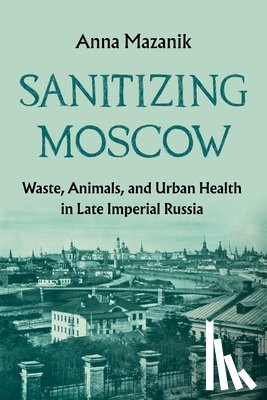 Mazanik, Anna - Sanitizing Moscow: Waste, Animals, and Urban Health in Late Imperial Russia