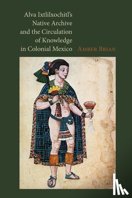 Brian, Amber E. - Alva Ixtlilxochitl's Native Archive and the Circulation of Knowledge in Colonial Mexico