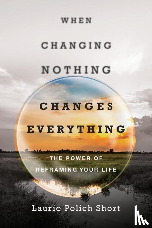 Short, Laurie Polich - When Changing Nothing Changes Everything – The Power of Reframing Your Life