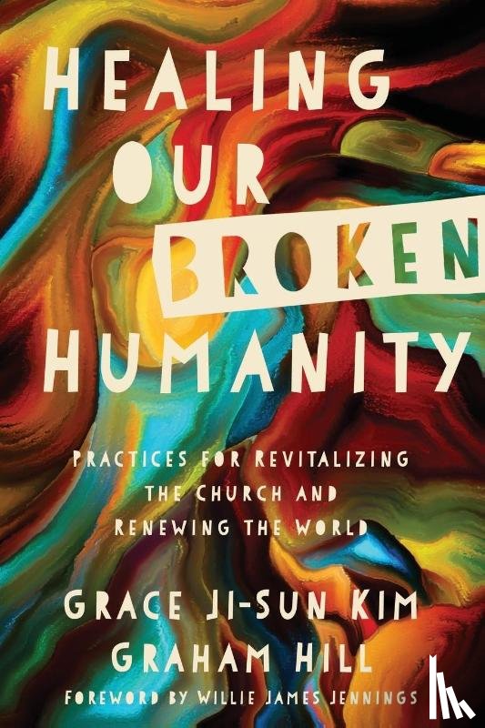 Kim, Grace Ji–sun, Hill, Graham, Jennings, Willie James - Healing Our Broken Humanity – Practices for Revitalizing the Church and Renewing the World