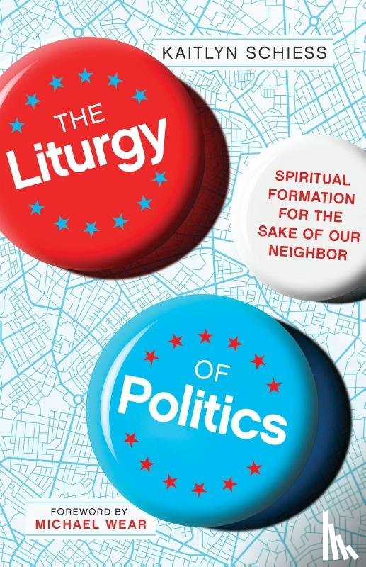 Schiess, Kaitlyn, Wear, Michael - The Liturgy of Politics – Spiritual Formation for the Sake of Our Neighbor