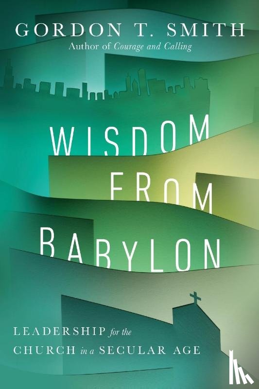 Smith, Gordon T. - Wisdom from Babylon – Leadership for the Church in a Secular Age