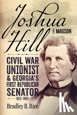 Rice, Bradley R. - Joshua Hill of Madison: Civil War Unionist and Georgia's First Republican Senator, 1812-1891