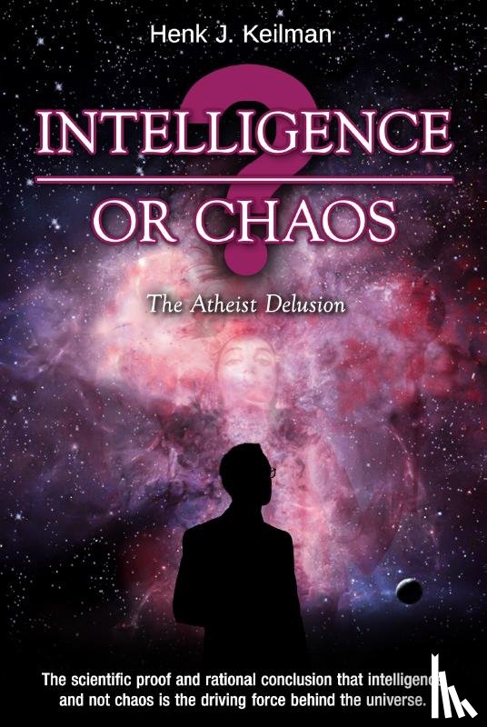 Keilman, Henk J. - Intelligence or Chaos - the Atheist Delusion - The scientific proof and rational conclusion that intelligence and not chaos is the driving force behind the universe