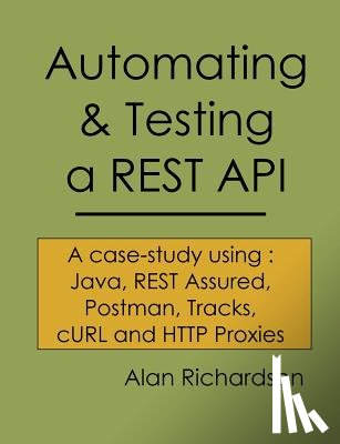 Richardson, Alan J. - Automating and Testing a REST API: A Case Study in API testing using: Java, REST Assured, Postman, Tracks, cURL and HTTP Proxies