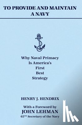Hendrix, Henry J. - To Provide and Maintain a Navy: Why Naval Primacy Is America's First, Best Strategy