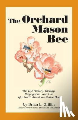 Griffin, Brian L. - The Orchard Mason Bee: The Life History, Biology, Propagation, and Use of a North American Native Bee