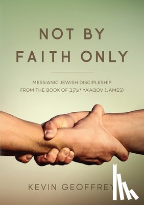 Geoffrey, Kevin - Not By Faith Only: Messianic Jewish Discipleship from the Book of Ya'aqov (James)