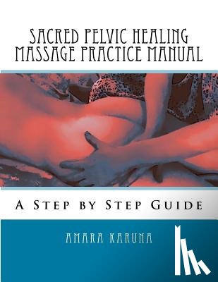 Karuna, Amara - Sacred Pelvic Healing Massage Practice Manual: A Step by Step Guide