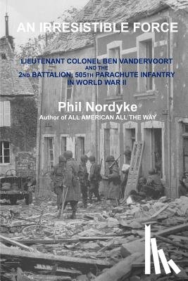 Nordyke, Phil - An Irresistible Force: Lieutenant Colonel Ben Vandervoort and the 2nd Battalion, 505th Parachute Infantry in World War II