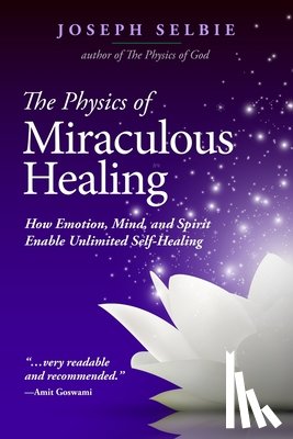 Selbie, Joseph - The Physics of Miraculous Healing: How Emotion, Mind, and Spirit Enable Unlimited Self-Healing