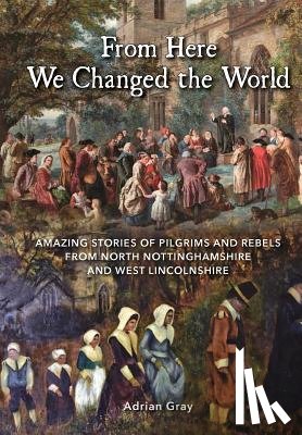 Gray, Adrian - From Here We Changed the World: Amazing Stories of Pilgrims and Rebels from North Nottinghamshire and West Lincolnshire
