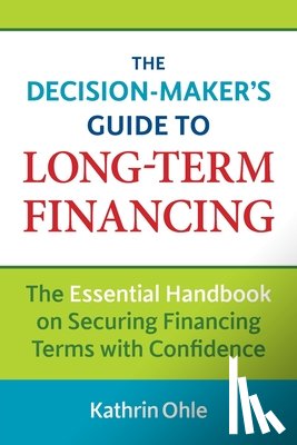 Ohle, Kathrin - The Decision-Maker's Guide to Long-Term Financing: The Essential Handbook on Securing Financing Terms with Confidence