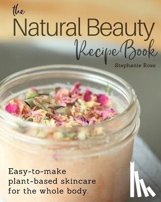 Rose, Stephanie - The Natural Beauty Recipe Book: Easy-to-make plant-based skincare for the whole body.