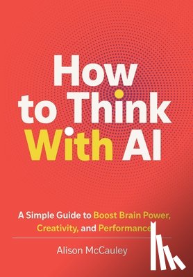 McCauley, Alison - How To Think With AI: A Simple Guide to Boost Your Brain Power, Creativity, and Performance