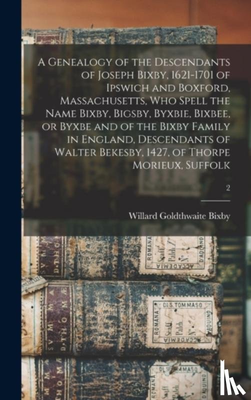 Bixby, Willard Goldthwaite B. 1868 - A Genealogy of the Descendants of Joseph Bixby, 1621-1701 of Ipswich and Boxford, Massachusetts, Who Spell the Name Bixby, Bigsby, Byxbie, Bixbee, or Byxbe and of the Bixby Family in England, Descendants of Walter Bekesby, 1427, of Thorpe Morieux, S