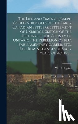 Higgins, W. H. - The Life and Times of Joseph Gould. Struggles of the Early Canadian Settlers, Settlement of Uxbridge, Sketch of the History of the County of Ontario, the Rebellion of 1837, Parliamentary Career, Etc., Etc. Reminiscences of Sixty Years of Active...
