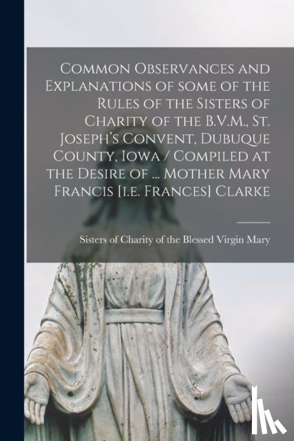  - Common Observances and Explanations of Some of the Rules of the Sisters of Charity of the B.V.M., St. Joseph's Convent, Dubuque County, Iowa / Compiled at the Desire of ... Mother Mary Francis [i.e. Frances] Clarke