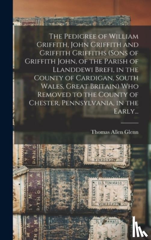 Glenn, Thomas Allen 1864- - The Pedigree of William Griffith, John Griffith and Griffith Griffiths (sons of Griffith John, of the Parish of Llanddewi Brefi, in the County of Cardigan, South Wales, Great Britain) Who Removed to the County of Chester, Pennsylvania, in the Early.