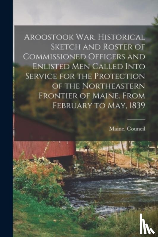  - Aroostook War. Historical Sketch and Roster of Commissioned Officers and Enlisted Men Called Into Service for the Protection of the Northeastern Frontier of Maine. From February to May, 1839