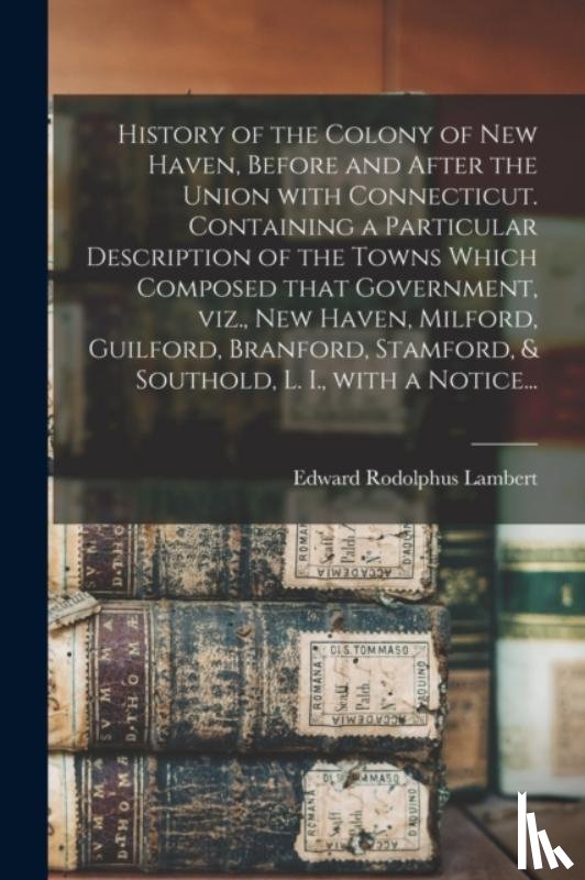 Lambert, Edward Rodolphus - History of the Colony of New Haven, Before and After the Union With Connecticut. Containing a Particular Description of the Towns Which Composed That Government, Viz., New Haven, Milford, Guilford, Branford, Stamford, & Southold, L. I., With a Notic