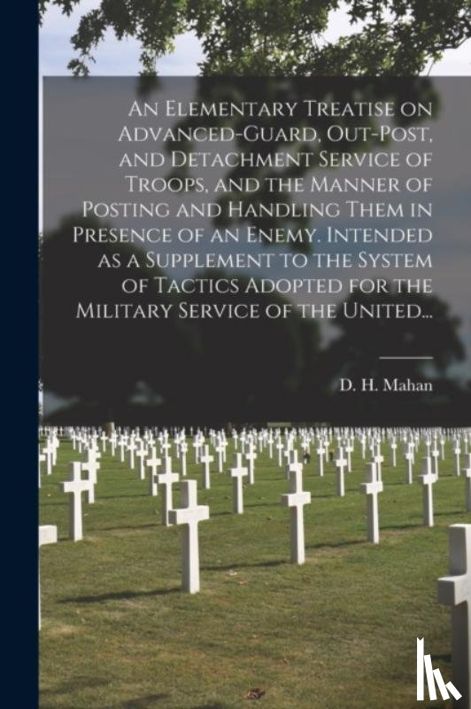 Mahan, D. H. (Dennis Hart) 1802-1871 - An Elementary Treatise on Advanced-guard, Out-post, and Detachment Service of Troops, and the Manner of Posting and Handling Them in Presence of an Enemy. Intended as a Supplement to the System of Tactics Adopted for the Military Service of the Unit