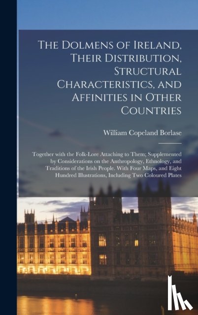 Borlase, William Copeland 1848-1899 - The Dolmens of Ireland, Their Distribution, Structural Characteristics, and Affinities in Other Countries; Together With the Folk-lore Attaching to Them; Supplemented by Considerations on the Anthropology, Ethnology, and Traditions of the Irish Peop