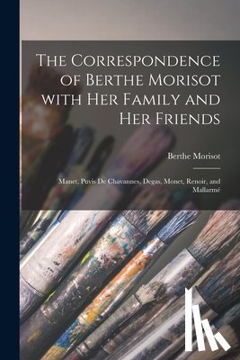 Morisot, Berthe 1841-1895 - The Correspondence of Berthe Morisot With Her Family and Her Friends: Manet, Puvis De Chavannes, Degas, Monet, Renoir, and Mallarmé