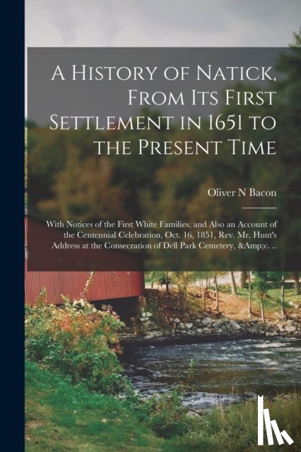 Bacon, Oliver N - A History of Natick, From Its First Settlement in 1651 to the Present Time; With Notices of the First White Families, and Also an Account of the Centennial Celebration, Oct. 16, 1851, Rev. Mr. Hunt's Address at the Consecration of Dell Park Cemetery