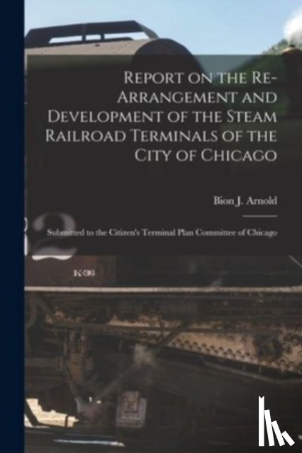 BION J. ARNOLD - Report on the Re-arrangement and Development of the Steam Railroad Terminals of the City of Chicago