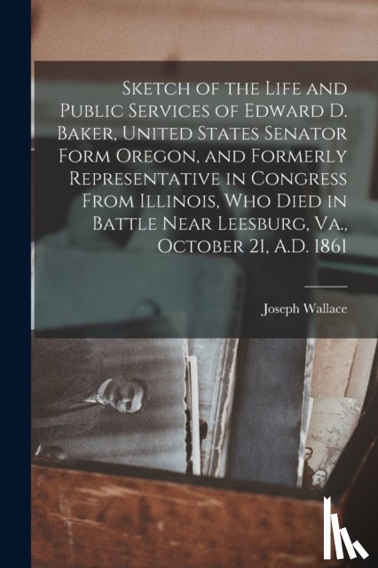 Wallace, Joseph 1834-1904 - Sketch of the Life and Public Services of Edward D. Baker, United States Senator Form Oregon, and Formerly Representative in Congress From Illinois, Who Died in Battle Near Leesburg, Va., October 21, A.D. 1861 [microform]